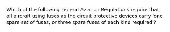 Which of the following Federal Aviation Regulations require that all aircraft using fuses as the circuit protective devices carry 'one spare set of fuses, or three spare fuses of each kind required'?