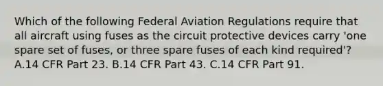 Which of the following Federal Aviation Regulations require that all aircraft using fuses as the circuit protective devices carry 'one spare set of fuses, or three spare fuses of each kind required'? A.14 CFR Part 23. B.14 CFR Part 43. C.14 CFR Part 91.