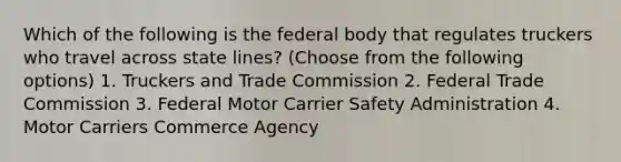 Which of the following is the federal body that regulates truckers who travel across state lines? (Choose from the following options) 1. Truckers and Trade Commission 2. Federal Trade Commission 3. Federal Motor Carrier Safety Administration 4. Motor Carriers Commerce Agency