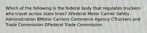 Which of the following is the federal body that regulates truckers who travel across state lines? AFederal Motor Carrier Safety Administration BMotor Carriers Commerce Agency CTruckers and Trade Commission DFederal Trade Commission