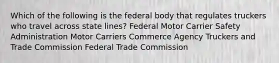 Which of the following is the federal body that regulates truckers who travel across state lines? Federal Motor Carrier Safety Administration Motor Carriers Commerce Agency Truckers and Trade Commission Federal Trade Commission