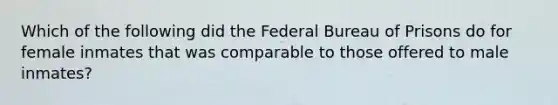 Which of the following did the Federal Bureau of Prisons do for female inmates that was comparable to those offered to male inmates?