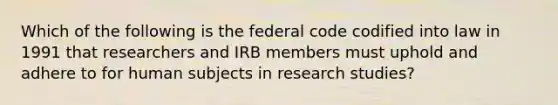 Which of the following is the federal code codified into law in 1991 that researchers and IRB members must uphold and adhere to for human subjects in research studies?