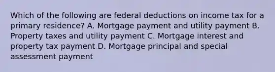 Which of the following are federal deductions on income tax for a primary residence? A. Mortgage payment and utility payment B. Property taxes and utility payment C. Mortgage interest and property tax payment D. Mortgage principal and special assessment payment