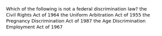 Which of the following is not a federal discrimination law? the Civil Rights Act of 1964 the Uniform Arbitration Act of 1955 the Pregnancy Discrimination Act of 1987 the Age Discrimination Employment Act of 1967