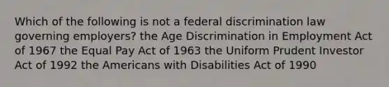 Which of the following is not a federal discrimination law governing employers? the Age Discrimination in Employment Act of 1967 the Equal Pay Act of 1963 the Uniform Prudent Investor Act of 1992 the Americans with Disabilities Act of 1990