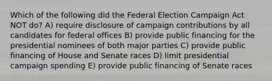 Which of the following did the Federal Election Campaign Act NOT do? A) require disclosure of campaign contributions by all candidates for federal offices B) provide public financing for the presidential nominees of both major parties C) provide public financing of House and Senate races D) limit presidential campaign spending E) provide public financing of Senate races