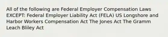 All of the following are Federal Employer Compensation Laws EXCEPT: Federal Employer Liability Act (FELA) US Longshore and Harbor Workers Compensation Act The Jones Act The Gramm Leach Bliley Act