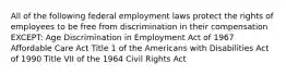 All of the following federal employment laws protect the rights of employees to be free from discrimination in their compensation EXCEPT: Age Discrimination in Employment Act of 1967 Affordable Care Act Title 1 of the Americans with Disabilities Act of 1990 Title VII of the 1964 Civil Rights Act