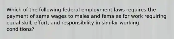 Which of the following federal employment laws requires the payment of same wages to males and females for work requiring equal skill, effort, and responsibility in similar working conditions?