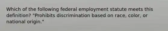 Which of the following federal employment statute meets this definition? "Prohibits discrimination based on race, color, or national origin."