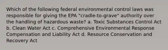 Which of the following federal environmental control laws was responsible for giving the EPA "cradle-to-grave" authority over the handling of hazardous waste? a. Toxic Substances Control Act b. Clean Water Act c. Comprehensive Environmental Response Compensation and Liability Act d. Resource Conservation and Recovery Act