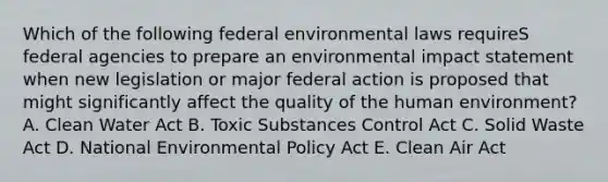 Which of the following federal environmental laws requireS federal agencies to prepare an environmental impact statement when new legislation or major federal action is proposed that might significantly affect the quality of the human environment? A. Clean Water Act B. Toxic Substances Control Act C. Solid Waste Act D. National Environmental Policy Act E. Clean Air Act