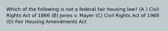 Which of the following is not a federal fair housing law? (A ) Civil Rights Act of 1866 (B) Jones v. Mayer (C) Civil Rights Act of 1968 (D) Fair Housing Amendments Act