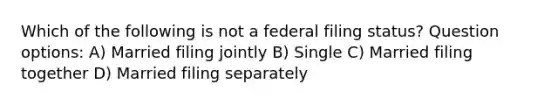 Which of the following is not a federal filing status? Question options: A) Married filing jointly B) Single C) Married filing together D) Married filing separately