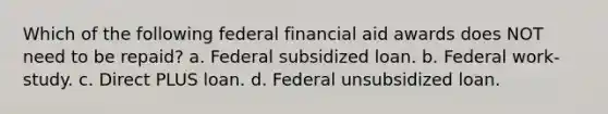 Which of the following federal financial aid awards does NOT need to be repaid? a. Federal subsidized loan. b. Federal work-study. c. Direct PLUS loan. d. Federal unsubsidized loan.