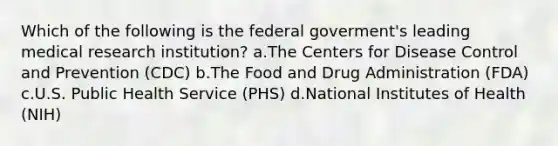 Which of the following is the federal goverment's leading medical research institution? a.The Centers for Disease Control and Prevention (CDC) b.The Food and Drug Administration (FDA) c.U.S. Public Health Service (PHS) d.National Institutes of Health (NIH)