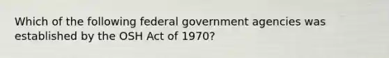 Which of the following federal government agencies was established by the OSH Act of 1970?