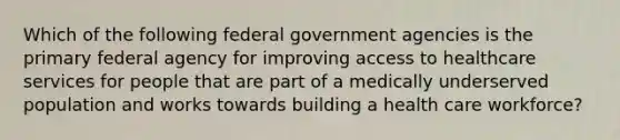 Which of the following federal government agencies is the primary federal agency for improving access to healthcare services for people that are part of a medically underserved population and works towards building a health care workforce?