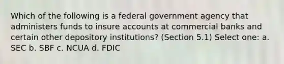 Which of the following is a federal government agency that administers funds to insure accounts at commercial banks and certain other depository institutions? (Section 5.1) Select one: a. SEC b. SBF c. NCUA d. FDIC