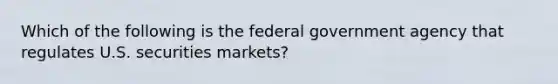 Which of the following is the federal government agency that regulates U.S. securities markets?