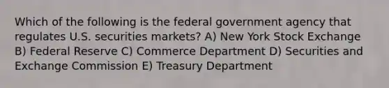 Which of the following is the federal government agency that regulates U.S. securities markets? A) New York Stock Exchange B) Federal Reserve C) Commerce Department D) Securities and Exchange Commission E) Treasury Department