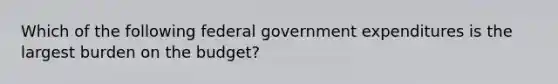 Which of the following federal government expenditures is the largest burden on the budget?