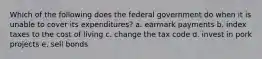 Which of the following does the federal government do when it is unable to cover its expenditures? a. earmark payments b. index taxes to the cost of living c. change the tax code d. invest in pork projects e. sell bonds