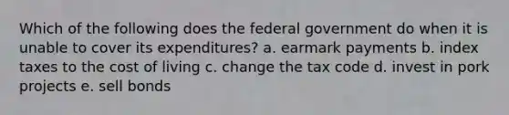 Which of the following does the federal government do when it is unable to cover its expenditures? a. earmark payments b. index taxes to the cost of living c. change the tax code d. invest in pork projects e. sell bonds