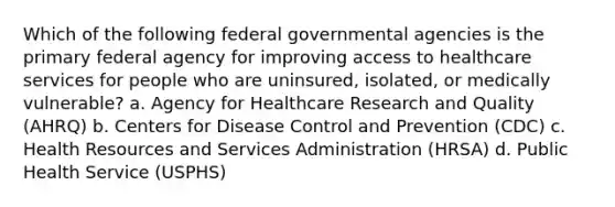 Which of the following federal governmental agencies is the primary federal agency for improving access to healthcare services for people who are uninsured, isolated, or medically vulnerable? a. Agency for Healthcare Research and Quality (AHRQ) b. Centers for Disease Control and Prevention (CDC) c. Health Resources and Services Administration (HRSA) d. Public Health Service (USPHS)