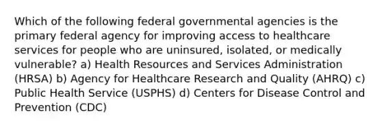 Which of the following federal governmental agencies is the primary federal agency for improving access to healthcare services for people who are uninsured, isolated, or medically vulnerable? a) Health Resources and Services Administration (HRSA) b) Agency for Healthcare Research and Quality (AHRQ) c) Public Health Service (USPHS) d) Centers for Disease Control and Prevention (CDC)