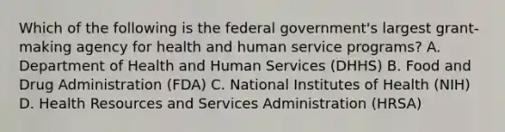 Which of the following is the federal government's largest grant-making agency for health and human service programs? A. Department of Health and Human Services (DHHS) B. Food and Drug Administration (FDA) C. National Institutes of Health (NIH) D. Health Resources and Services Administration (HRSA)