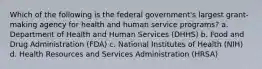 Which of the following is the federal government's largest grant-making agency for health and human service programs? a. Department of Health and Human Services (DHHS) b. Food and Drug Administration (FDA) c. National Institutes of Health (NIH) d. Health Resources and Services Administration (HRSA)