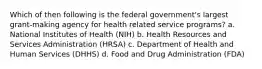 Which of then following is the federal government's largest grant-making agency for health related service programs? a. National Institutes of Health (NIH) b. Health Resources and Services Administration (HRSA) c. Department of Health and Human Services (DHHS) d. Food and Drug Administration (FDA)