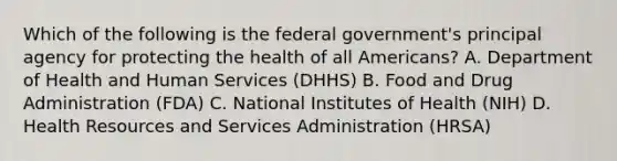 Which of the following is the federal government's principal agency for protecting the health of all Americans? A. Department of Health and Human Services (DHHS) B. Food and Drug Administration (FDA) C. National Institutes of Health (NIH) D. Health Resources and Services Administration (HRSA)