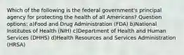 Which of the following is the federal government's principal agency for protecting the health of all Americans? Question options: a)Food and Drug Administration (FDA) b)National Institutes of Health (NIH) c)Department of Health and Human Services (DHHS) d)Health Resources and Services Administration (HRSA)