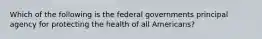 Which of the following is the federal governments principal agency for protecting the health of all Americans?