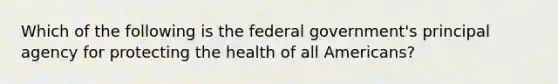 Which of the following is the federal government's principal agency for protecting the health of all Americans?