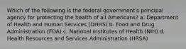 Which of the following is the federal government's principal agency for protecting the health of all Americans? a. Department of Health and Human Services (DHHS) b. Food and Drug Administration (FDA) c. National Institutes of Health (NIH) d. Health Resources and Services Administration (HRSA)