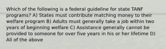 Which of the following is a federal guideline for state TANF programs? A) States must contribute matching money to their welfare program B) Adults must generally take a job within two years of beginning welfare C) Assistance generally cannot be provided to someone for over five years in his or her lifetime D) All of the above