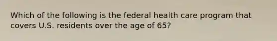 Which of the following is the federal health care program that covers U.S. residents over the age of 65?