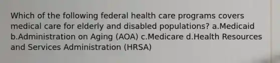 Which of the following federal health care programs covers medical care for elderly and disabled populations? a.Medicaid b.Administration on Aging (AOA) c.Medicare d.Health Resources and Services Administration (HRSA)