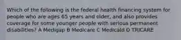 Which of the following is the federal health financing system for people who are ages 65 years and older, and also provides coverage for some younger people with serious permanent disabilities? A Medigap B Medicare C Medicaid D TRICARE