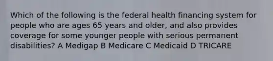 Which of the following is the federal health financing system for people who are ages 65 years and older, and also provides coverage for some younger people with serious permanent disabilities? A Medigap B Medicare C Medicaid D TRICARE