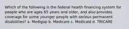 Which of the following is the federal health financing system for people who are ages 65 years and older, and also provides coverage for some younger people with serious permanent disabilities? a. Medigap b. Medicare c. Medicaid d. TRICARE