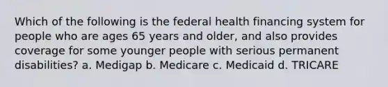 Which of the following is the federal health financing system for people who are ages 65 years and older, and also provides coverage for some younger people with serious permanent disabilities? a. Medigap b. Medicare c. Medicaid d. TRICARE