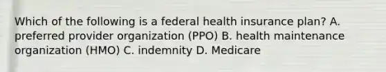 Which of the following is a federal health insurance plan? A. preferred provider organization (PPO) B. health maintenance organization (HMO) C. indemnity D. Medicare