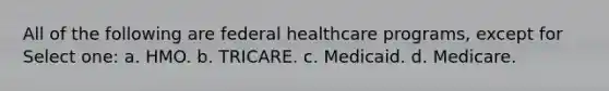 All of the following are federal healthcare programs, except for Select one: a. HMO. b. TRICARE. c. Medicaid. d. Medicare.