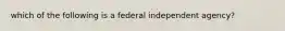 which of the following is a federal independent agency?