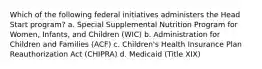 Which of the following federal initiatives administers the Head Start program? a. Special Supplemental Nutrition Program for Women, Infants, and Children (WIC) b. Administration for Children and Families (ACF) c. Children's Health Insurance Plan Reauthorization Act (CHIPRA) d. Medicaid (Title XIX)